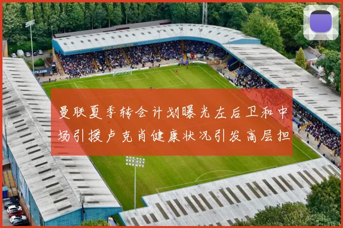 曼联夏季转会计划曝光左后卫和中场引援卢克肖健康状况引发高层担忧