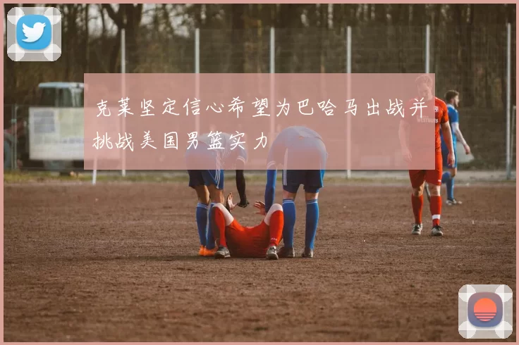 克莱坚定信心希望为巴哈马出战并挑战美国男篮实力