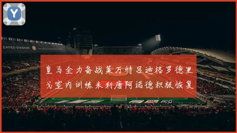 皇马全力备战莱万特吕迪格罗德里戈室内训练米利唐阿诺德积极恢复状态