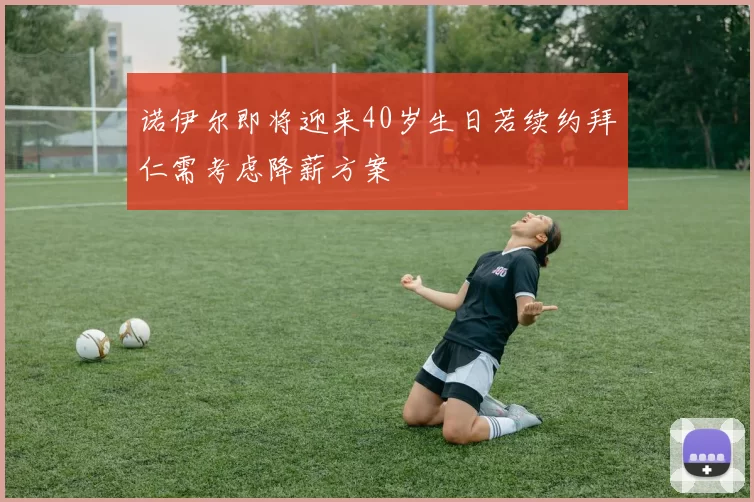 诺伊尔即将迎来40岁生日若续约拜仁需考虑降薪方案