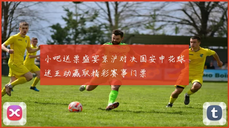 小吧送票盛宴京沪对决国安申花球迷互动赢取精彩赛事门票