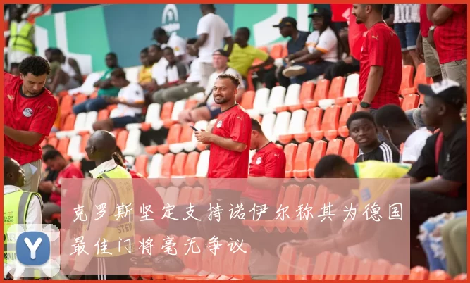 克罗斯坚定支持诺伊尔称其为德国最佳门将毫无争议
