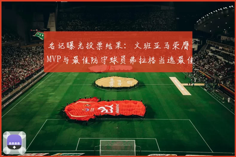 名记曝光投票结果：文班亚马荣膺MVP与最佳防守球员弗拉格当选最佳新秀