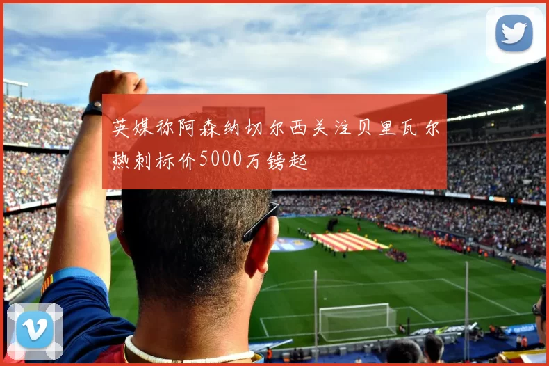 英媒称阿森纳切尔西关注贝里瓦尔热刺标价5000万镑起
