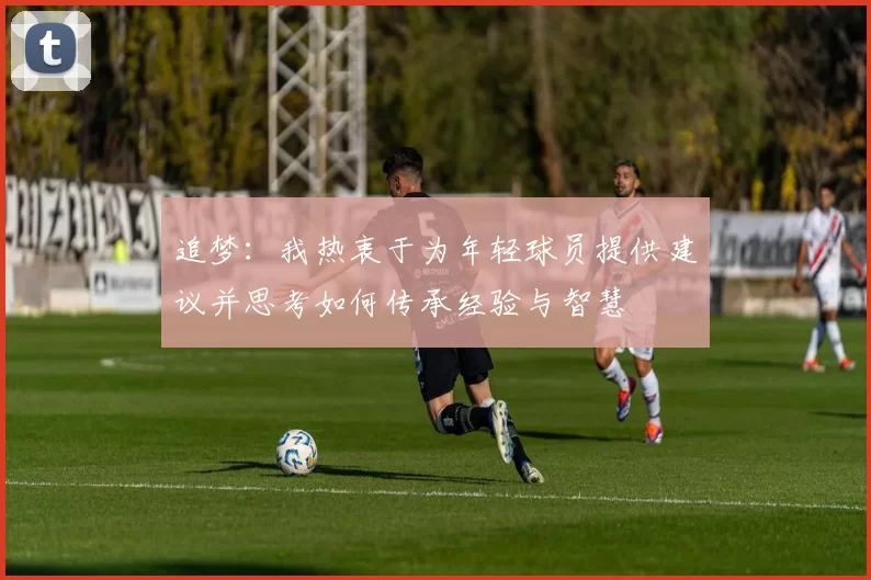 追梦：我热衷于为年轻球员提供建议并思考如何传承经验与智慧
