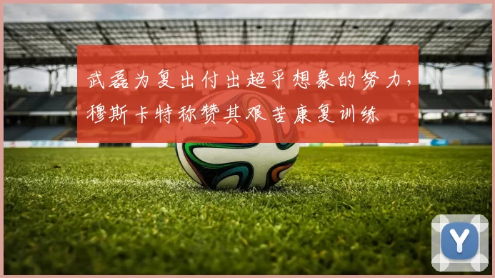 武磊为复出付出超乎想象的努力，穆斯卡特称赞其艰苦康复训练
