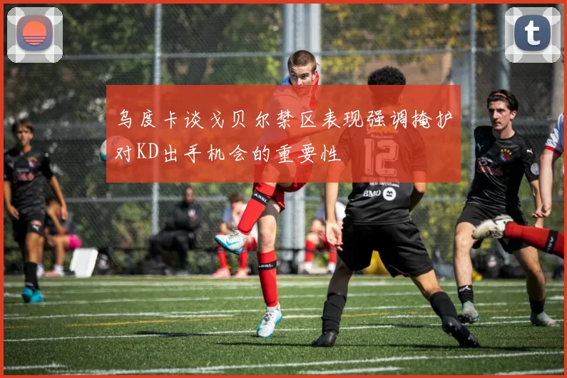 乌度卡谈戈贝尔禁区表现强调掩护对KD出手机会的重要性