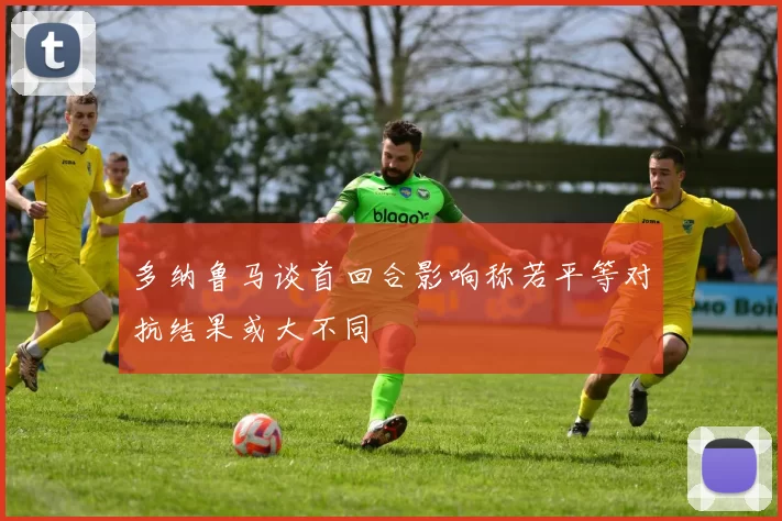 多纳鲁马谈首回合影响称若平等对抗结果或大不同