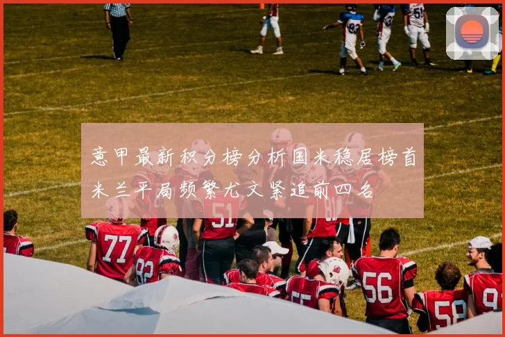 意甲最新积分榜分析国米稳居榜首米兰平局频繁尤文紧追前四名