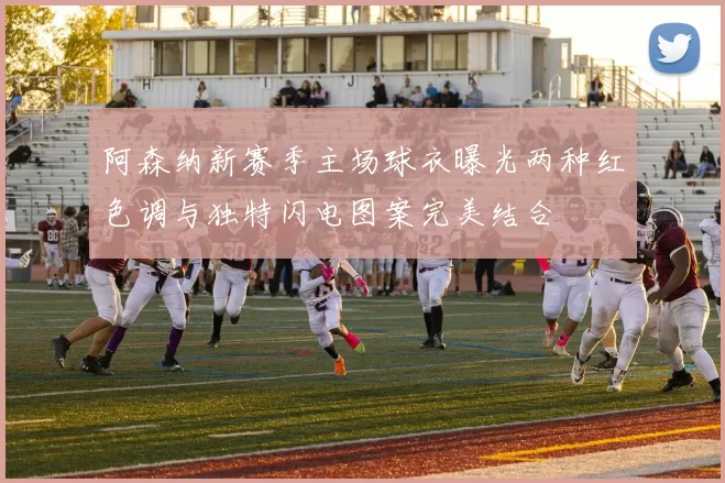 阿森纳新赛季主场球衣曝光两种红色调与独特闪电图案完美结合
